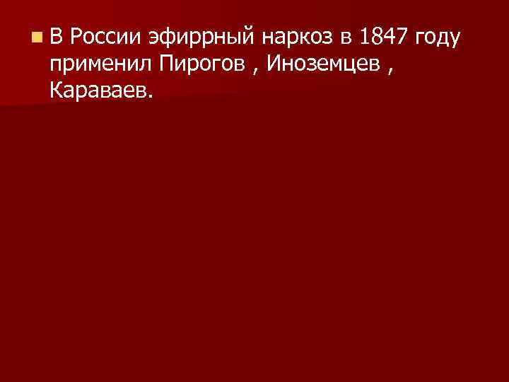 n В России эфиррный наркоз в 1847 году применил Пирогов , Иноземцев , Караваев.