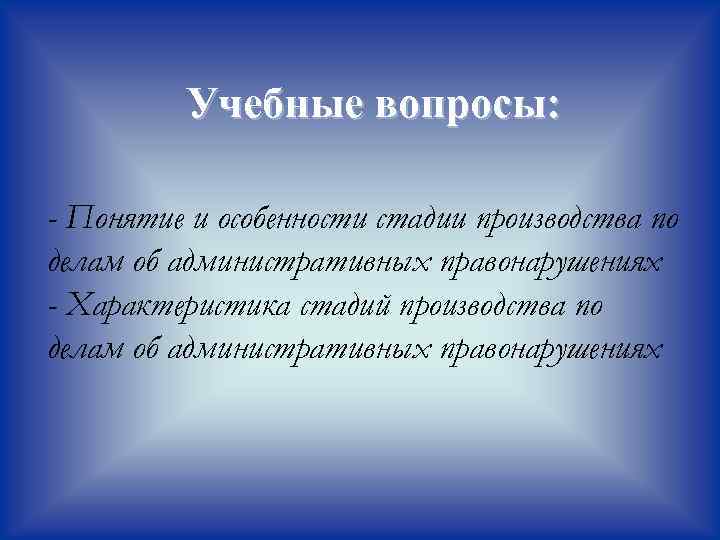Учебные вопросы: - Понятие и особенности стадии производства по делам об административных правонарушениях -