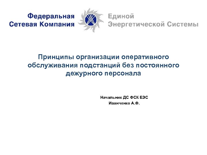 Принципы организации оперативного обслуживания подстанций без постоянного дежурного персонала Начальник ДС ФСК ЕЭС Иванченко