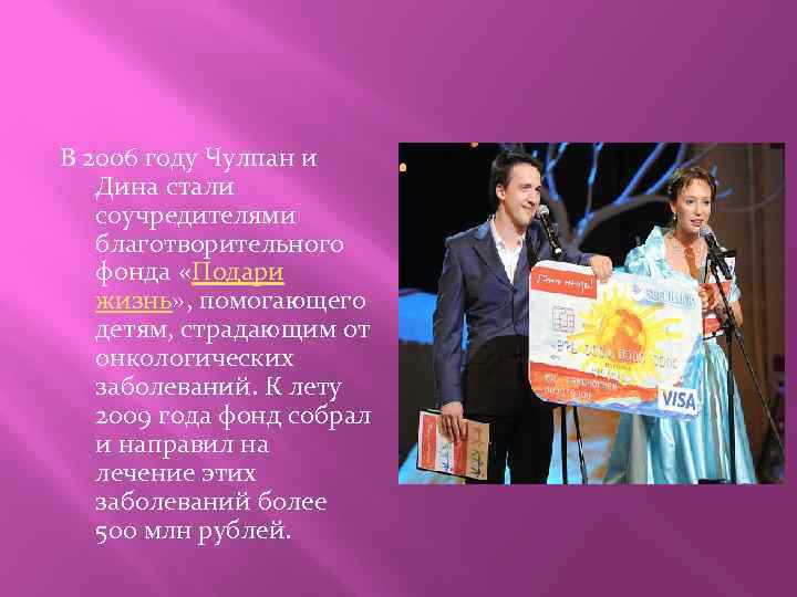 В 2006 году Чулпан и Дина стали соучредителями благотворительного фонда «Подари жизнь» , помогающего