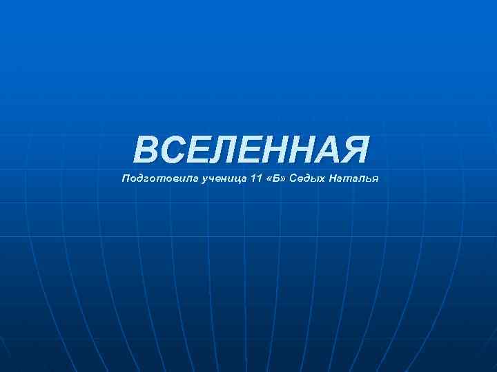 ВСЕЛЕННАЯ Подготовила ученица 11 «Б» Седых Наталья 