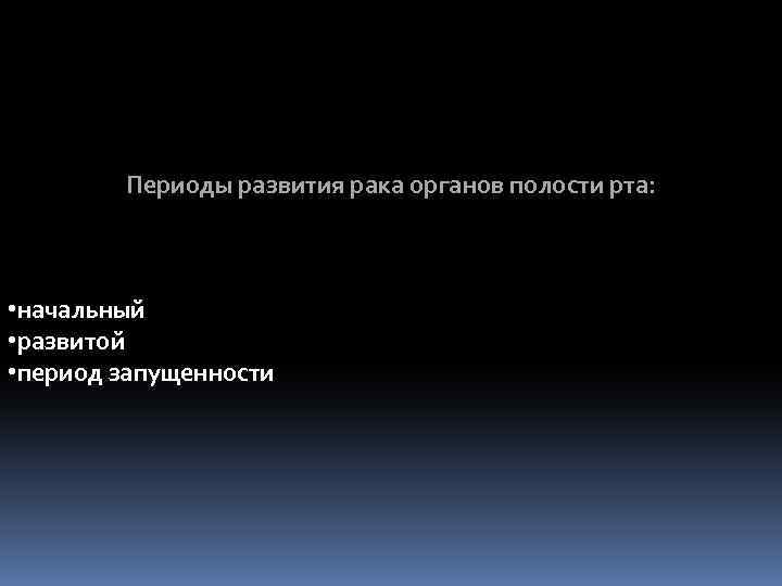 Периоды развития рака органов полости рта: • начальный • развитой • период запущенности 
