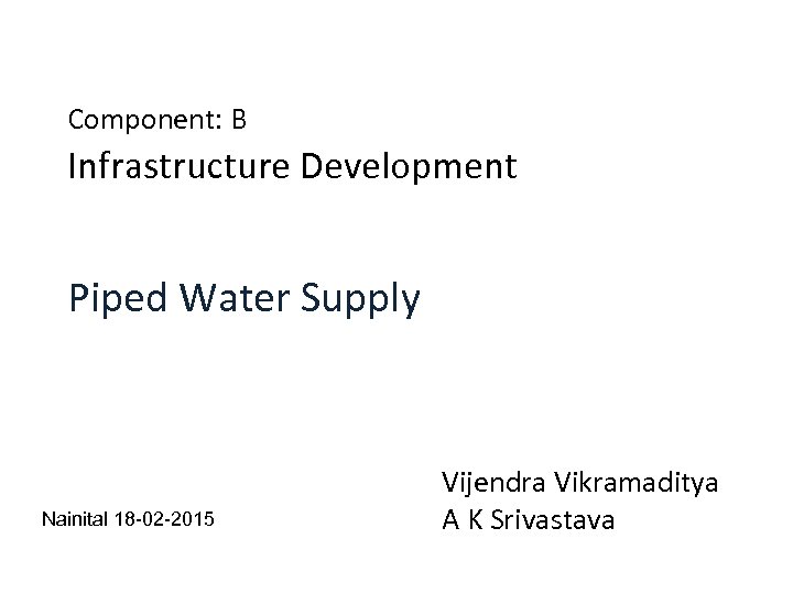 Component: B Infrastructure Development Piped Water Supply Nainital 18 -02 -2015 Vijendra Vikramaditya A