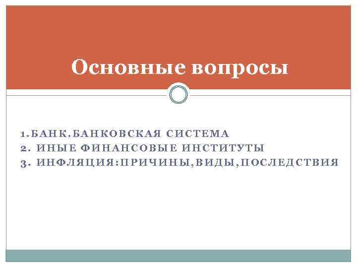 Основные вопросы 1. БАНКОВСКАЯ СИСТЕМА 2. ИНЫЕ ФИНАНСОВЫЕ ИНСТИТУТЫ 3. ИНФЛЯЦИЯ: ПРИЧИНЫ, ВИДЫ, ПОСЛЕДСТВИЯ