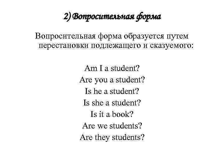 2) Вопросительная форма образуется путем перестановки подлежащего и сказуемого: Am I a student? Are