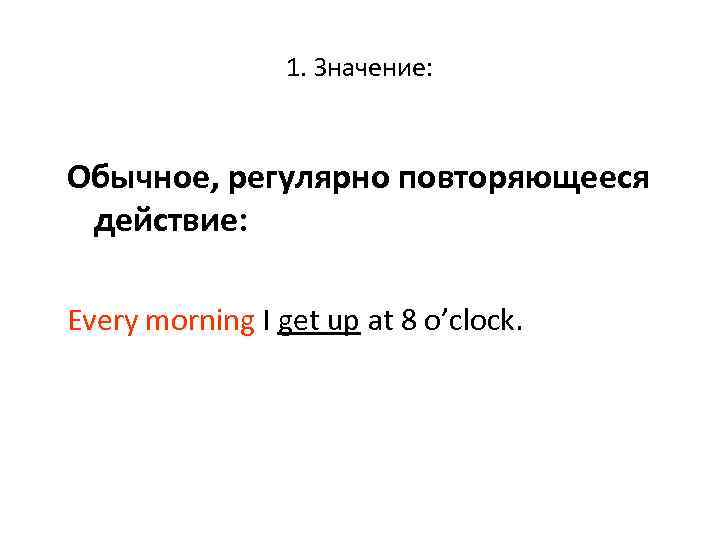 1. Значение: Обычное, регулярно повторяющееся действие: Every morning I get up at 8 o’clock.