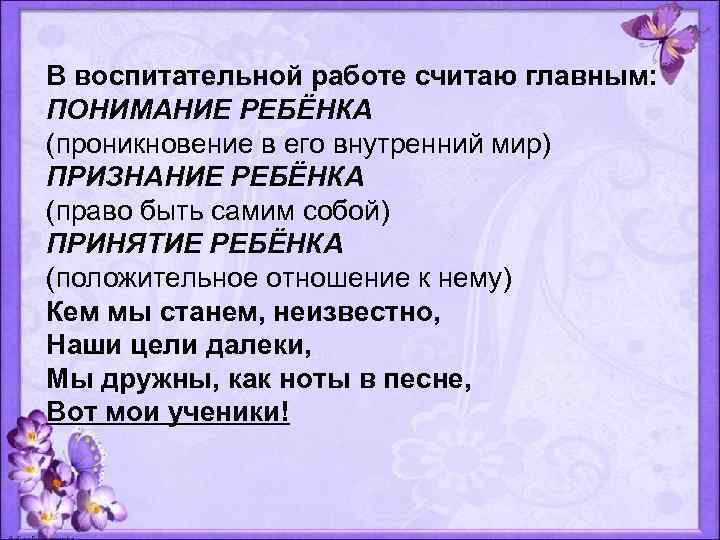 В воспитательной работе считаю главным: ПОНИМАНИЕ РЕБЁНКА (проникновение в его внутренний мир) ПРИЗНАНИЕ РЕБЁНКА
