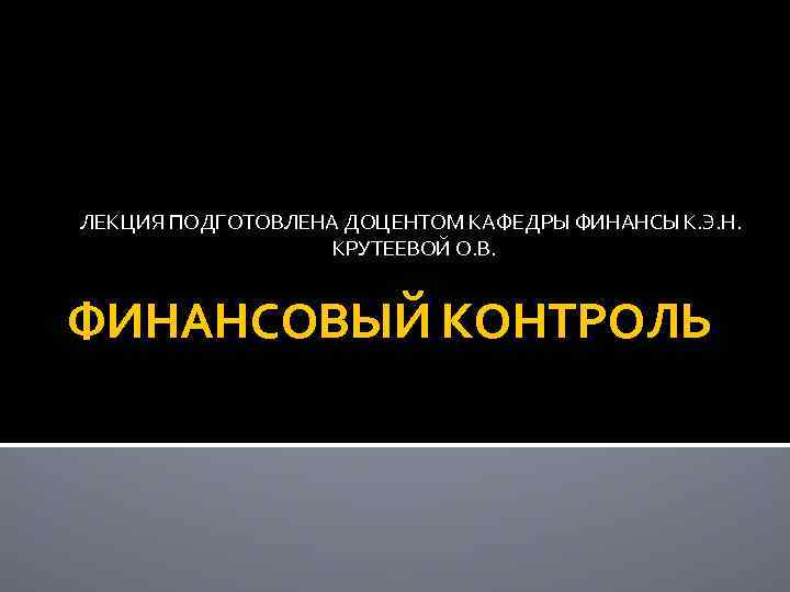ЛЕКЦИЯ ПОДГОТОВЛЕНА ДОЦЕНТОМ КАФЕДРЫ ФИНАНСЫ К. Э. Н. КРУТЕЕВОЙ О. В. ФИНАНСОВЫЙ КОНТРОЛЬ 