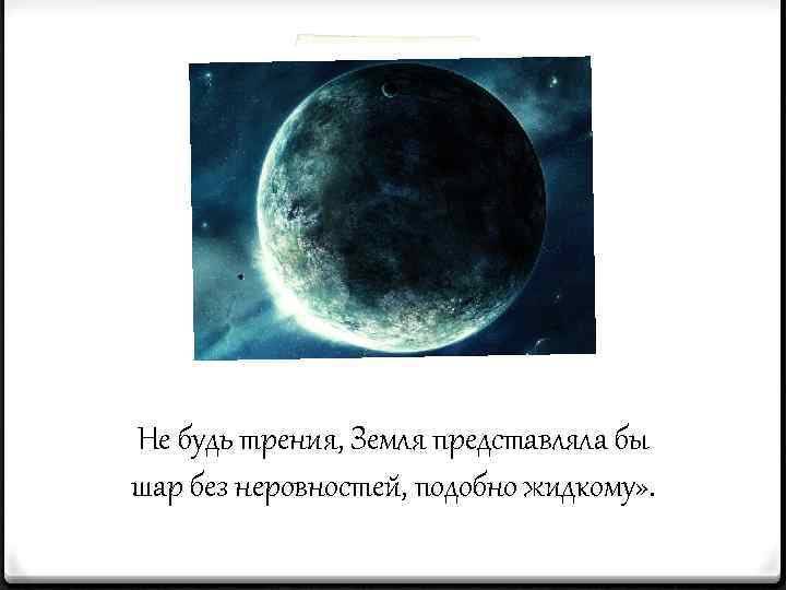 Не будь трения, Земля представляла бы шар без неровностей, подобно жидкому» . 