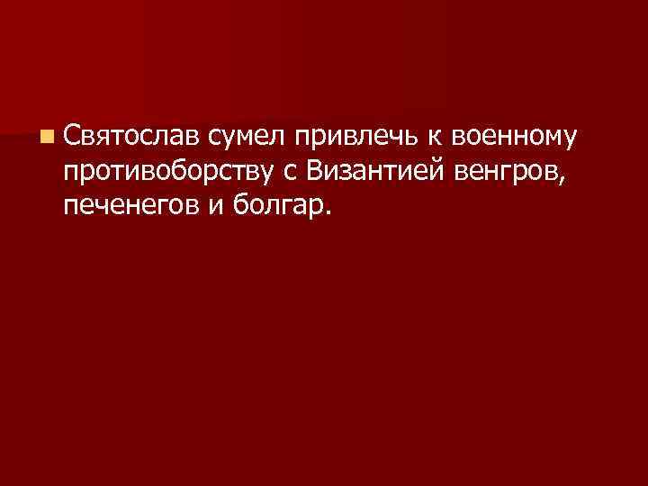 n Святослав сумел привлечь к военному противоборству с Византией венгров, печенегов и болгар. 