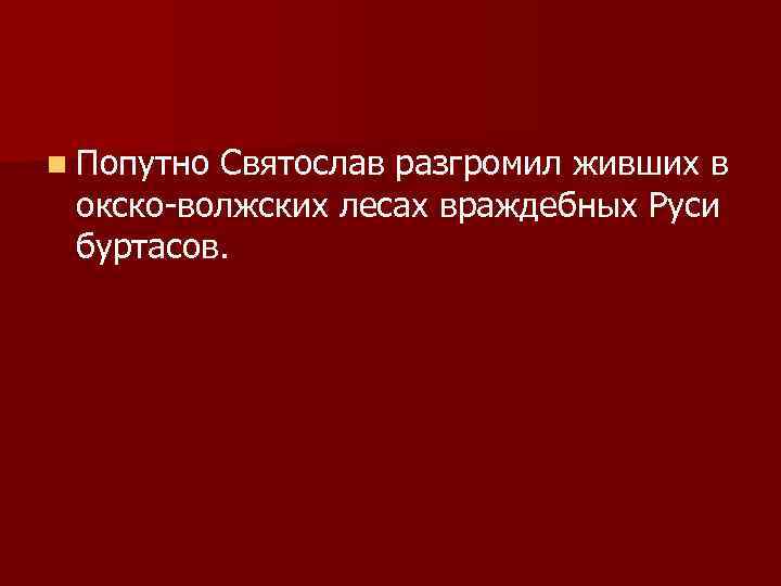 n Попутно Святослав разгромил живших в окско-волжских лесах враждебных Руси буртасов. 