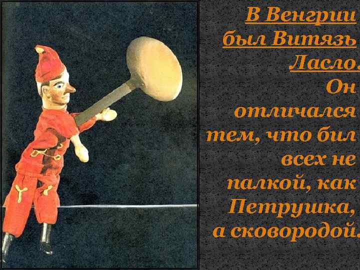 В Венгрии был Витязь Ласло. Он отличался тем, что бил всех не палкой, как