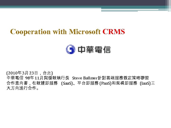 Cooperation with Microsoft CRMS (2010年 3月 23日，台北) 中華電信 98年 11月與微軟執行長 Steve Ballmer針對雲端服務簽定策略聯盟 合作意向書，在軟體即服務 (Saa.