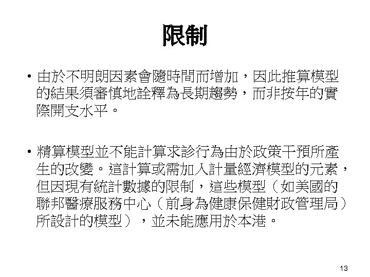 限制 • 由於不明朗因素會隨時間而增加，因此推算模型 的結果須審慎地詮釋為長期趨勢，而非按年的實 際開支水平。 • 精算模型並不能計算求診行為由於政策干預所產 生的改變。這計算或需加入計量經濟模型的元素， 但因現有統計數據的限制，這些模型（如美國的 聯邦醫療服務中心（前身為健康保健財政管理局） 所設計的模型），並未能應用於本港。 13 