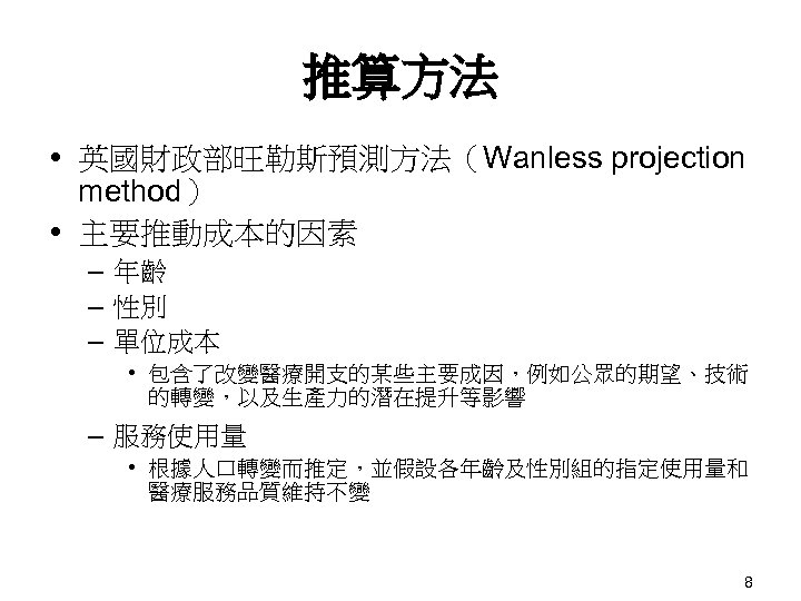 推算方法 英國財政部旺勒斯預測方法（Wanless projection method） 主要推動成本的因素 – 年齡 – 性別 – 單位成本 • 包含了改變醫療開支的某些主要成因，例如公眾的期望、技術 的轉變，以及生產力的潛在提升等影響