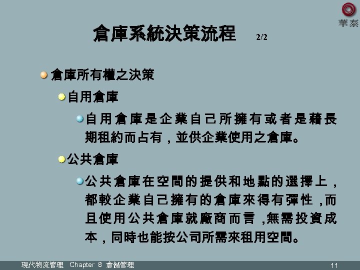 倉庫系統決策流程 2/2 倉庫所有權之決策 自用倉庫是企業自己所擁有或者是藉長 期租約而占有，並供企業使用之倉庫。 公共倉庫在空間的提供和地點的選擇上， 都較企業自己擁有的倉庫來得有彈性， 而 且使用公共倉庫就廠商而言， 需投資成 無 本，同時也能按公司所需來租用空間。 現代物流管理 Chapter