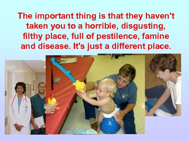 The important thing is that they haven't taken you to a horrible, disgusting, filthy