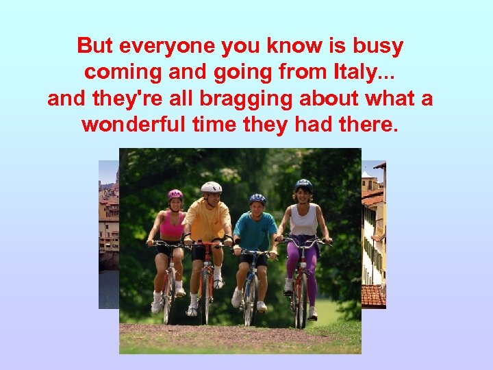 But everyone you know is busy coming and going from Italy. . . and