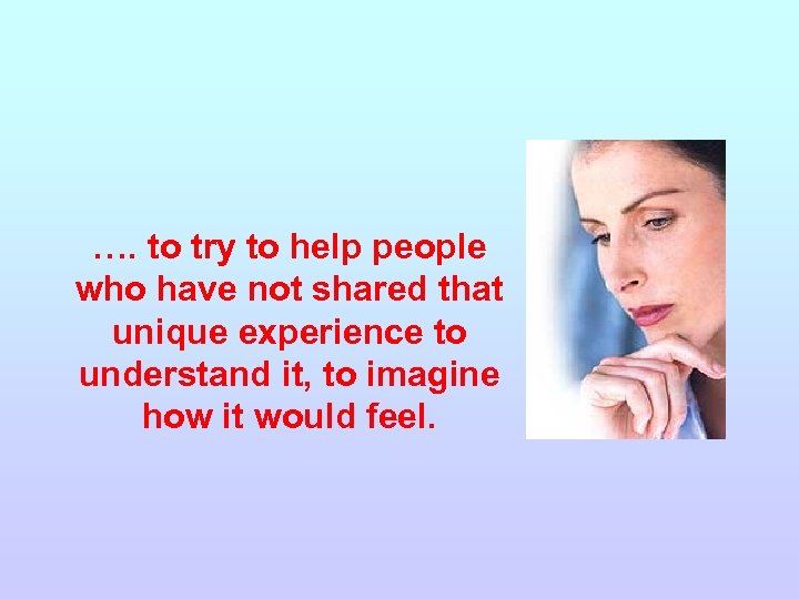 …. to try to help people who have not shared that unique experience to