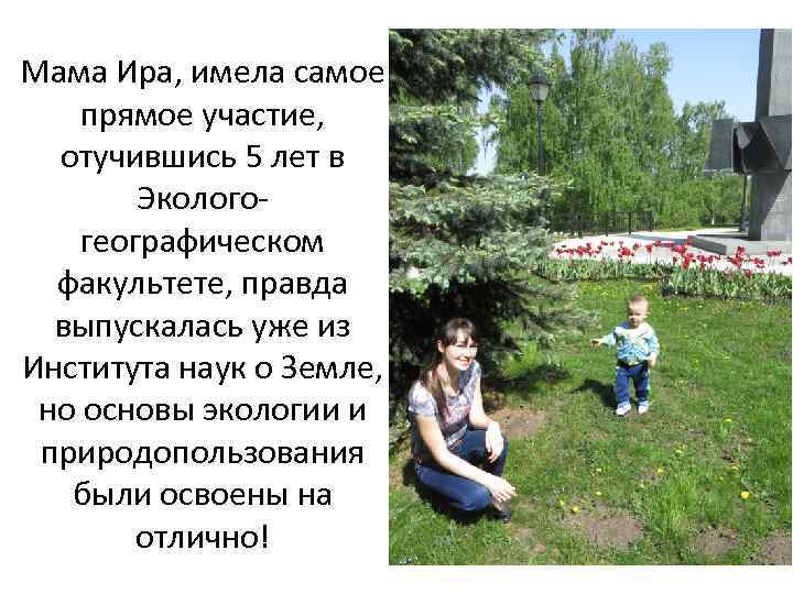 Мама Ира, имела самое прямое участие, отучившись 5 лет в Экологогеографическом факультете, правда выпускалась