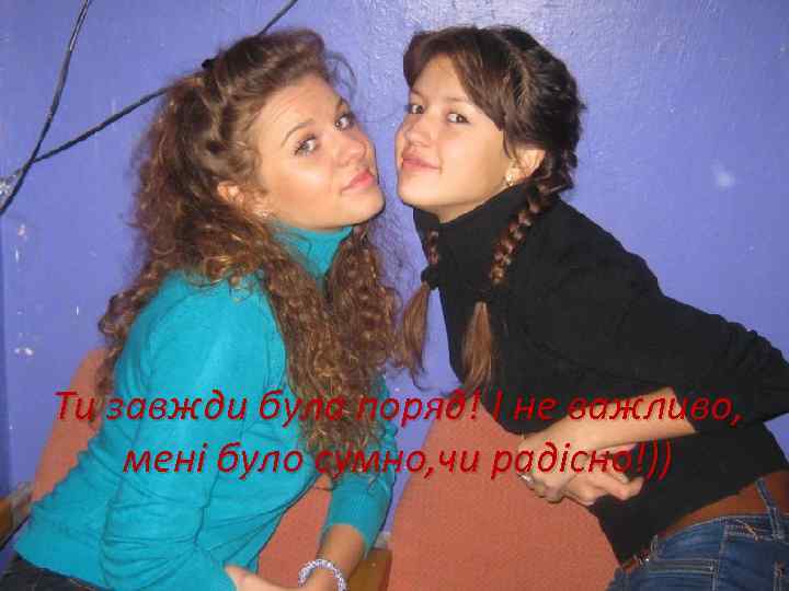 Ти завжди була поряд! І не важливо, мені було сумно, чи радісно!)) 