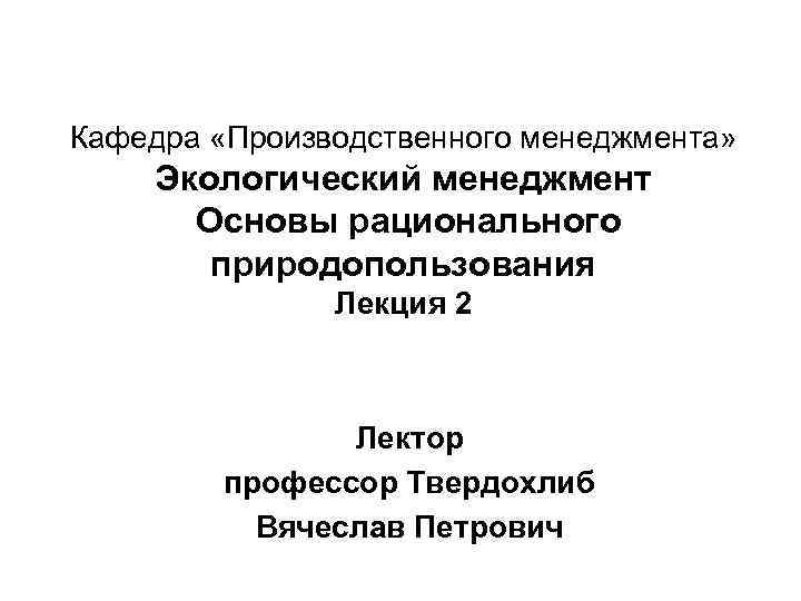 Кафедра «Производственного менеджмента» Экологический менеджмент Основы рационального природопользования Лекция 2 Лектор профессор Твердохлиб Вячеслав