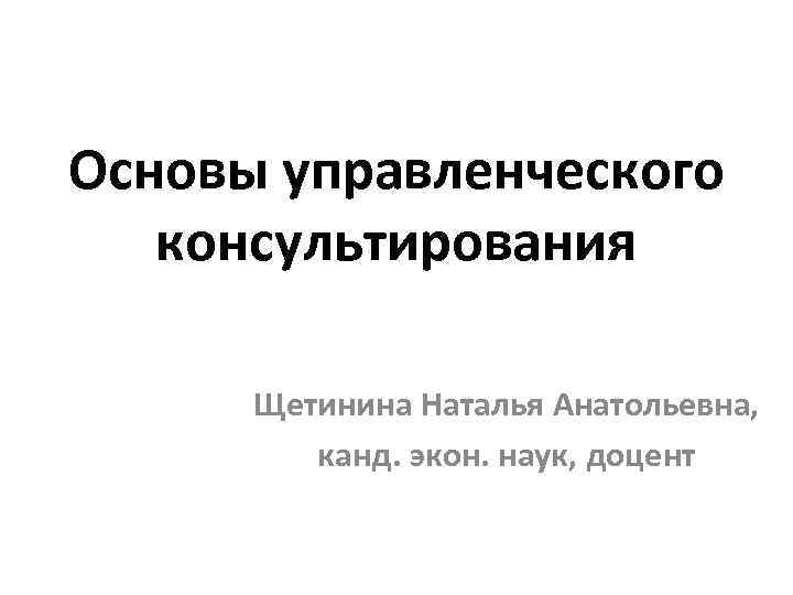 Основы управленческого консультирования Щетинина Наталья Анатольевна, канд. экон. наук, доцент 