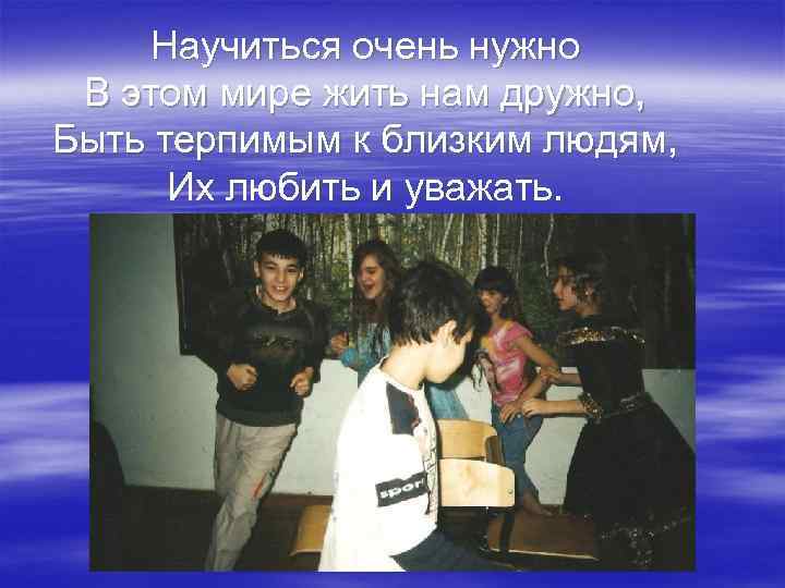 Научиться очень нужно В этом мире жить нам дружно, Быть терпимым к близким людям,
