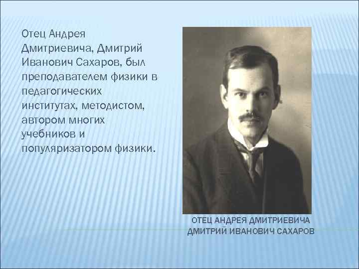 Отец Андрея Дмитриевича, Дмитрий Иванович Сахаров, был преподавателем физики в педагогических институтах, методистом, автором