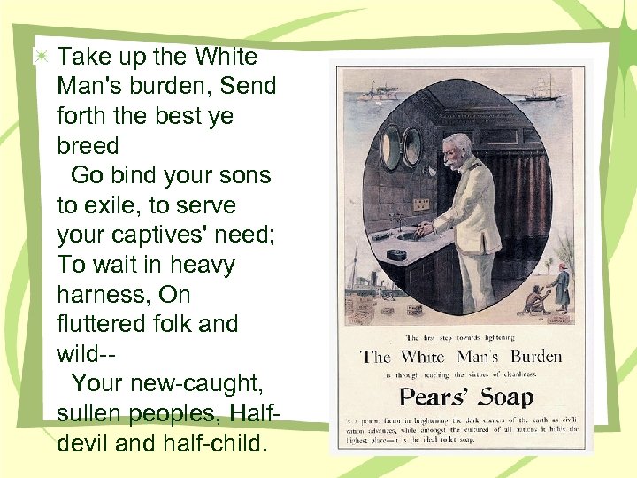 Take up the White Man's burden, Send forth the best ye breed Go bind