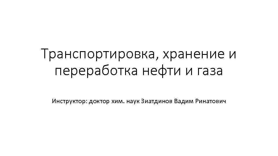 Транспортировка, хранение и переработка нефти и газа Инструктор: доктор хим. наук Зиатдинов Вадим Ринатович