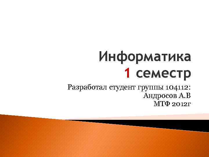 Информатика 1 семестр Разработал студент группы 104112: Андросов А. В МТФ 2012 г 