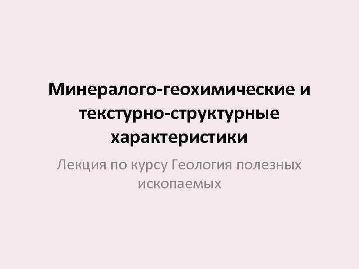 Минералого-геохимические и текстурно-структурные характеристики Лекция по курсу Геология полезных ископаемых 
