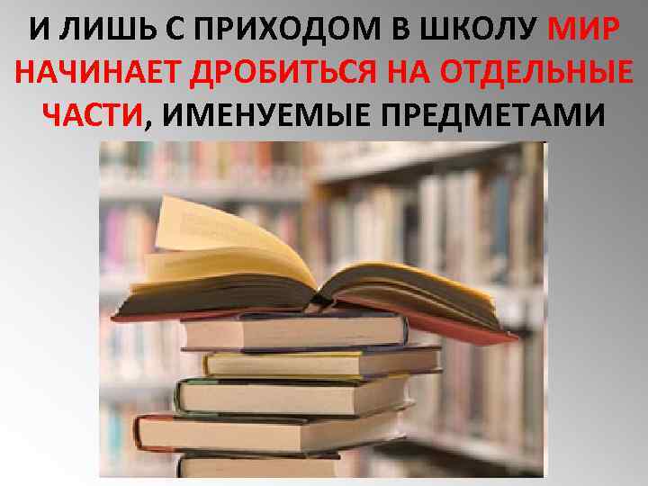 И ЛИШЬ С ПРИХОДОМ В ШКОЛУ МИР НАЧИНАЕТ ДРОБИТЬСЯ НА ОТДЕЛЬНЫЕ ЧАСТИ, ИМЕНУЕМЫЕ ПРЕДМЕТАМИ