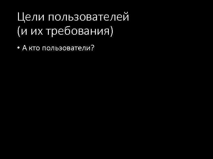 Цели пользователей (и их требования) • А кто пользователи? 