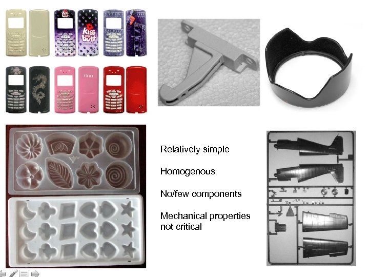 Relatively simple Homogenous No/few components Mechanical properties not critical 