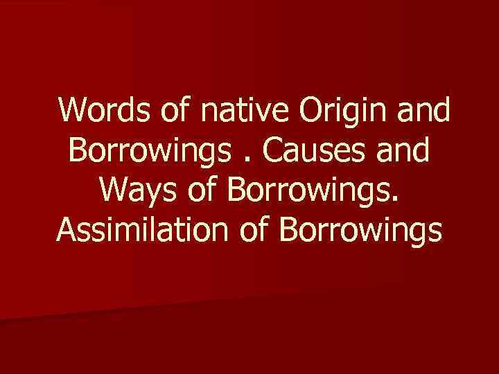  Words of native Origin and Borrowings. Causes and Ways of Borrowings. Assimilation of