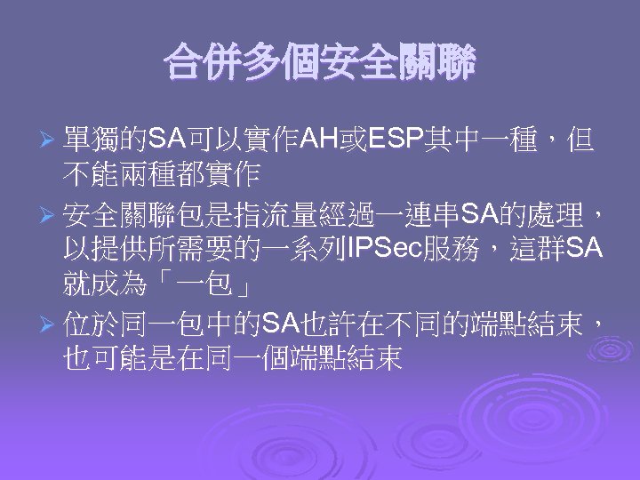 合併多個安全關聯 Ø 單獨的SA可以實作AH或ESP其中一種，但 不能兩種都實作 Ø 安全關聯包是指流量經過一連串SA的處理， 以提供所需要的一系列IPSec服務，這群SA 就成為「一包」 Ø 位於同一包中的SA也許在不同的端點結束， 也可能是在同一個端點結束 