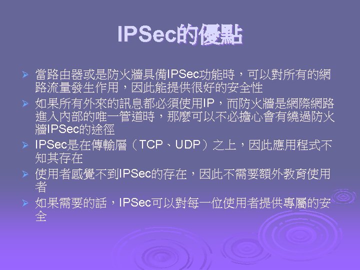 IPSec的優點 Ø Ø Ø 當路由器或是防火牆具備IPSec功能時，可以對所有的網 路流量發生作用，因此能提供很好的安全性 如果所有外來的訊息都必須使用IP，而防火牆是網際網路 進入內部的唯一管道時，那麼可以不必擔心會有繞過防火 牆IPSec的途徑 IPSec是在傳輸層（TCP、UDP）之上，因此應用程式不 知其存在 使用者感覺不到IPSec的存在，因此不需要額外教育使用 者 如果需要的話，IPSec可以對每一位使用者提供專屬的安