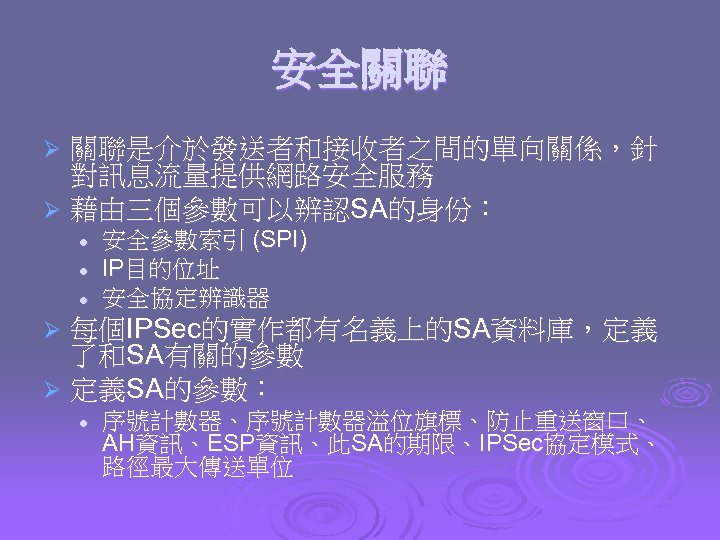 安全關聯 關聯是介於發送者和接收者之間的單向關係，針 對訊息流量提供網路安全服務 Ø 藉由三個參數可以辨認SA的身份： Ø l l l 安全參數索引 (SPI) IP目的位址 安全協定辨識器 每個IPSec的實作都有名義上的SA資料庫，定義