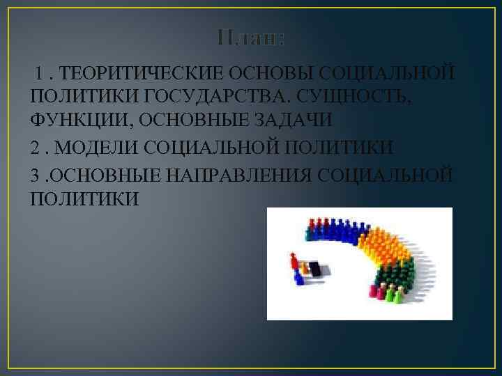 План: 1. ТЕОРИТИЧЕСКИЕ ОСНОВЫ СОЦИАЛЬНОЙ ПОЛИТИКИ ГОСУДАРСТВА. СУЩНОСТЬ, ФУНКЦИИ, ОСНОВНЫЕ ЗАДАЧИ 2. МОДЕЛИ СОЦИАЛЬНОЙ
