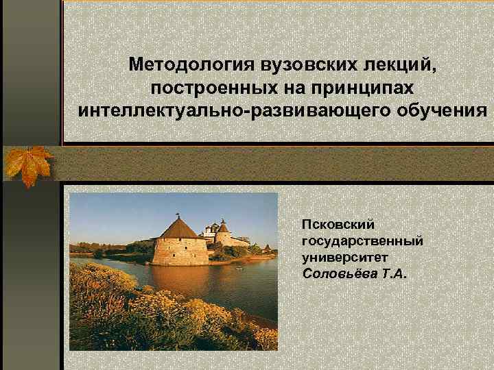 Методология вузовских лекций, построенных на принципах интеллектуально-развивающего обучения Псковский государственный университет Соловьёва Т. А.