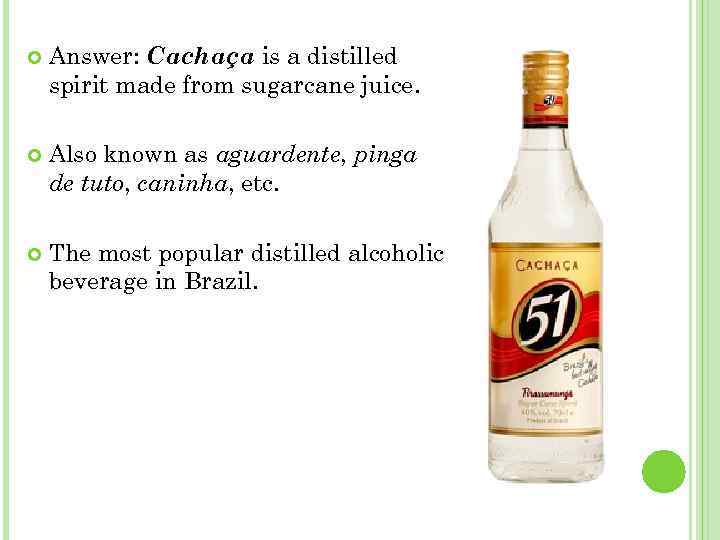  Answer: Cachaça is a distilled spirit made from sugarcane juice. Also known as