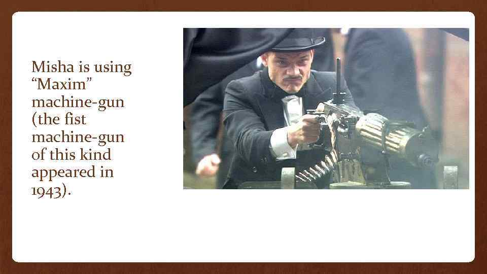 Misha is using “Maxim” machine-gun (the fist machine-gun of this kind appeared in 1943).