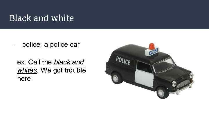 Black and white - police; a police car ex. Call the black and whites.
