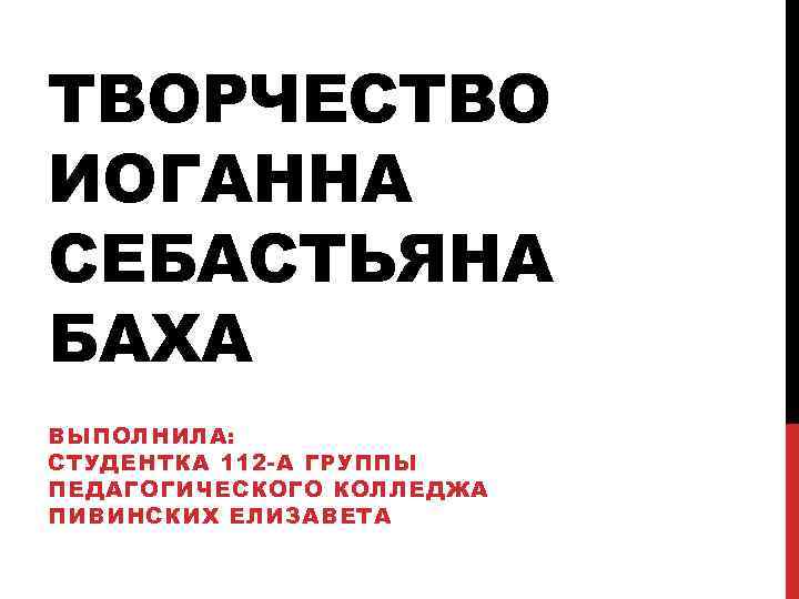 ТВОРЧЕСТВО ИОГАННА СЕБАСТЬЯНА БАХА ВЫПОЛНИЛА: СТУДЕНТКА 112 -А ГРУППЫ ПЕДАГОГИЧЕСКОГО КОЛЛЕДЖА ПИВИНСКИХ ЕЛИЗАВЕТА 