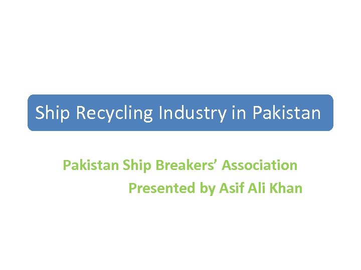 Ship Recycling Industry in Pakistan Ship Breakers’ Association Presented by Asif Ali Khan 