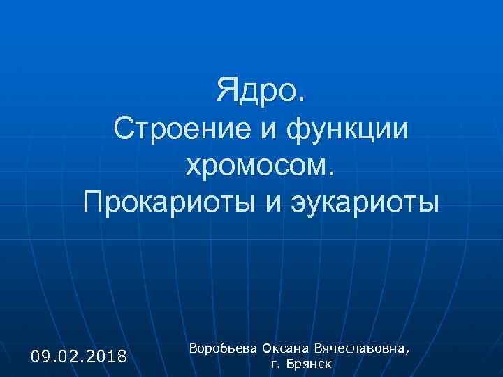 Ядро. Строение и функции хромосом. Прокариоты и эукариоты 09. 02. 2018 Воробьева Оксана Вячеславовна,