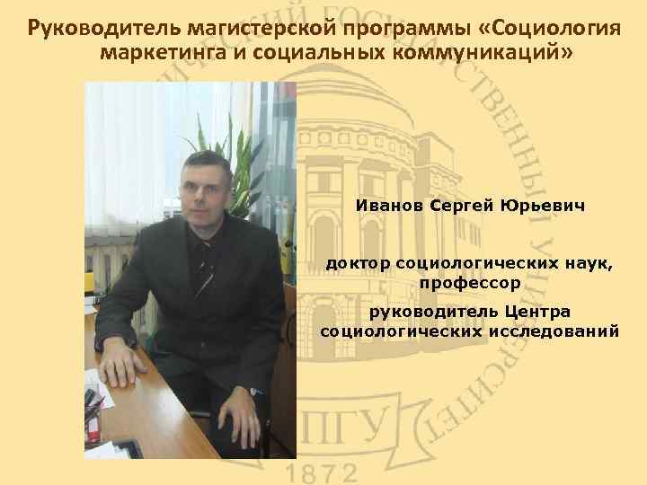 Руководитель магистерской программы «Социология маркетинга и социальных коммуникаций» Иванов Сергей Юрьевич доктор социологических наук,