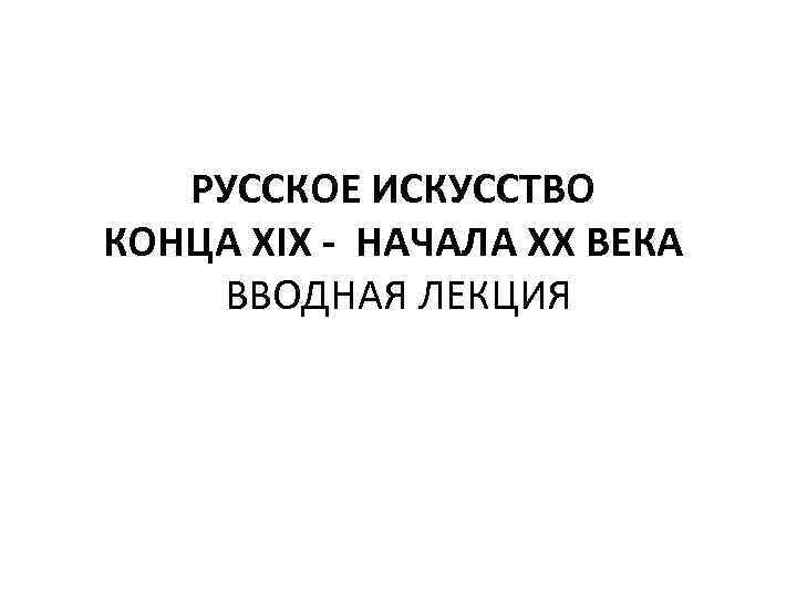 РУССКОЕ ИСКУССТВО КОНЦА XIX - НАЧАЛА XX ВЕКА ВВОДНАЯ ЛЕКЦИЯ 